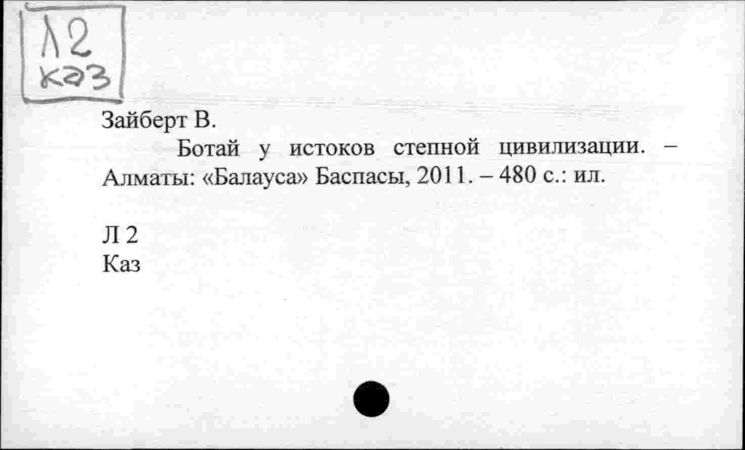 ﻿Ä2
Зайберт В.
Ботай у истоков степной цивилизации. -Алматы: «Балауса» Баспасы, 2011. - 480 с.: ил.
Л 2
Каз